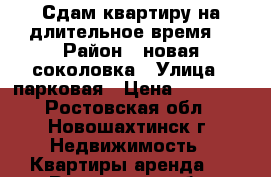 Сдам квартиру на длительное время  › Район ­ новая соколовка › Улица ­ парковая › Цена ­ 10 000 - Ростовская обл., Новошахтинск г. Недвижимость » Квартиры аренда   . Ростовская обл.,Новошахтинск г.